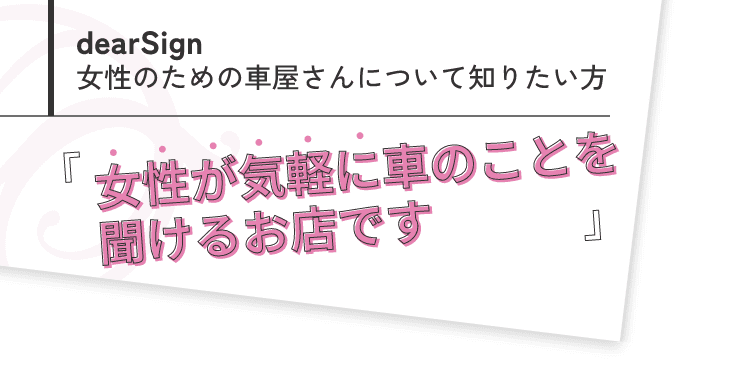 dearSign 女性のための車屋さんについて知りたい方「女性が気軽に車のこと聞けるお店です」