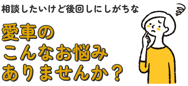 相談したいけど後回しにしがちな愛車のこんなお悩みありませんか？
